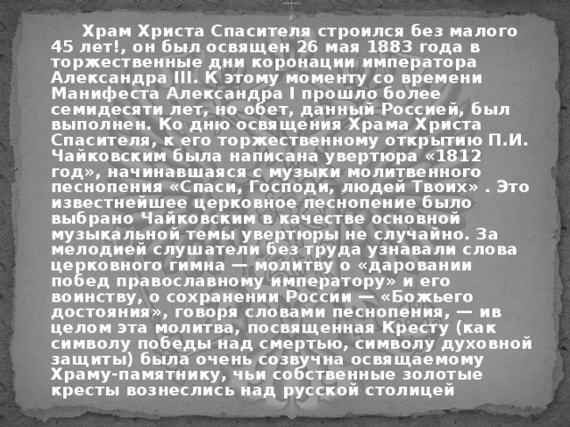  Храм Христа Спасителя строился без малого 45 лет!, он был освящен 26 мая 1883 года в торжественные дни коронации императора Александра III. К этому моменту со времени Манифеста Александра I прошло более семидесяти лет, но обет, данный Россией, был выполнен. Ко дню освящения Храма Христа Спасителя, к его торжественному открытию П.И. Чайковским была написана увертюра «1812 год», начинавшаяся с музыки молитвенного песнопения «Спаси, Господи, людей Твоих» . Это известнейшее церковное песнопение было выбрано Чайковским в качестве основной музыкальной темы увертюры не случайно. За мелодией слушатели без труда узнавали слова церковного гимна — молитву о «даровании побед православному императору» и его воинству, о сохранении России — «Божьего достояния», говоря словами песнопения, — ив целом эта молитва, посвященная Кресту (как символу победы над смертью, символу духовной защиты) была очень созвучна освящаемому Храму-памятнику, чьи собственные золотые кресты вознеслись над русской столицей 