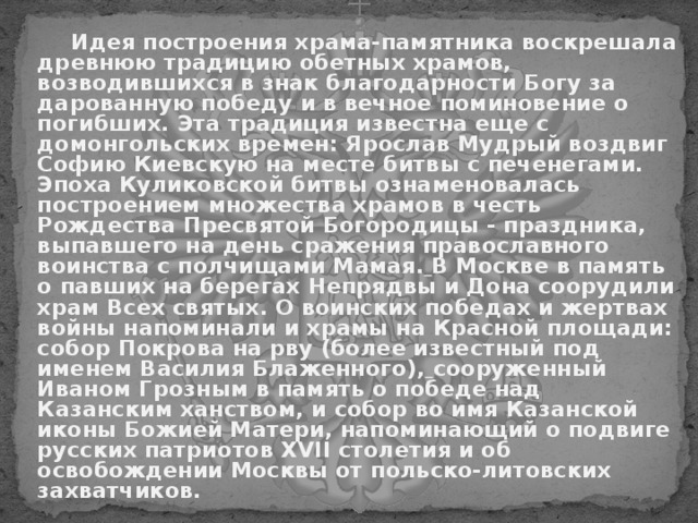   Идея построения храма-памятника воскрешала древнюю традицию обетных храмов, возводившихся в знак благодарности Богу за дарованную победу и в вечное поминовение о погибших. Эта традиция известна еще с домонгольских времен: Ярослав Мудрый воздвиг Софию Киевскую на месте битвы с печенегами.  Эпоха Куликовской битвы ознаменовалась построением множества храмов в честь Рождества Пресвятой Богородицы - праздника, выпавшего на день сражения православного воинства с полчищами Мамая.  В Москве в память о павших на берегах Непрядвы и Дона соорудили храм Всех святых. О воинских победах и жертвах войны напоминали и храмы на Красной площади: собор Покрова на рву (более известный под именем Василия Блаженного),  сооруженный Иваном Грозным в память о победе над Казанским ханством, и собор во имя Казанской иконы Божией Матери, напоминающий о подвиге русских патриотов XVII столетия и об освобождении Москвы от польско-литовских захватчиков. 