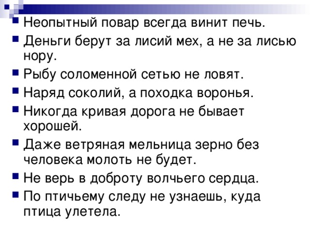 Неопытный повар всегда винит печь. Деньги берут за лисий мех, а не за лисью нору. Рыбу соломенной сетью не ловят. Наряд соколий, а походка воронья. Никогда кривая дорога не бывает хорошей. Даже ветряная мельница зерно без человека молоть не будет. Не верь в доброту волчьего сердца. По птичьему следу не узнаешь, куда птица улетела. 