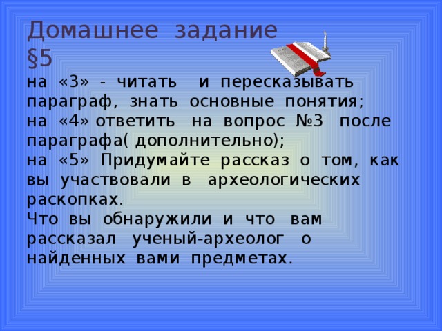 Домашнее задание  §5  на «3» - читать и пересказывать параграф, знать основные понятия;  на «4» ответить на вопрос №3 после параграфа( дополнительно);  на «5» Придумайте рассказ о том, как вы участвовали в археологических раскопках.  Что вы обнаружили и что вам рассказал ученый-археолог о найденных вами предметах.   