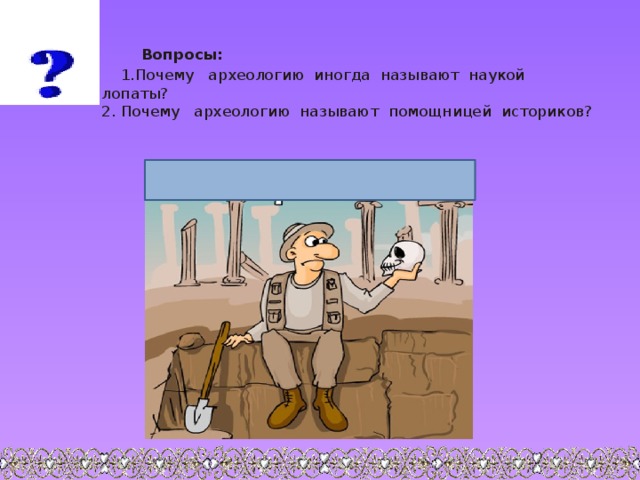   Вопросы:  1.Почему археологию иногда называют наукой лопаты?  2. Почему археологию называют помощницей историков? 