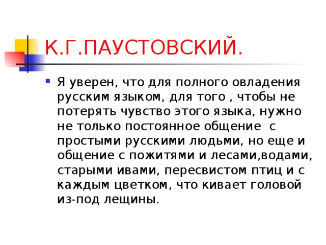 К.Г.ПАУСТОВСКИЙ. Я уверен, что для полного овладения русским языком, для того , чтобы не потерять чувство этого языка, нужно не только постоянное общение с простыми русскими людьми, но еще и общение с пожитями и лесами,водами, старыми ивами, пересвистом птиц и с каждым цветком, что кивает головой из-под лещины. 