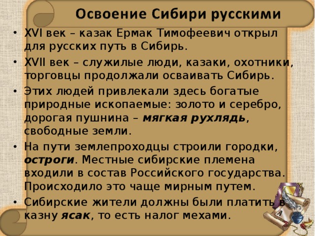 XVI век – казак Ермак Тимофеевич открыл для русских путь в Сибирь. XVII век – служилые люди, казаки, охотники, торговцы продолжали осваивать Сибирь. Этих людей привлекали здесь богатые природные ископаемые: золото и серебро, дорогая пушнина – мягкая рухлядь , свободные земли. На пути землепроходцы строили городки, остроги . Местные сибирские племена входили в состав Российского государства. Происходило это чаще мирным путем. Сибирские жители должны были платить в казну ясак , то есть налог мехами. 