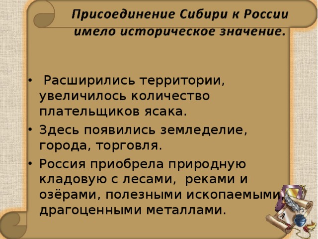    Расширились территории, увеличилось количество плательщиков ясака. Здесь появились земледелие, города, торговля.   Россия приобрела природную кладовую с лесами, реками и озёрами, полезными ископаемыми, драгоценными металлами. 