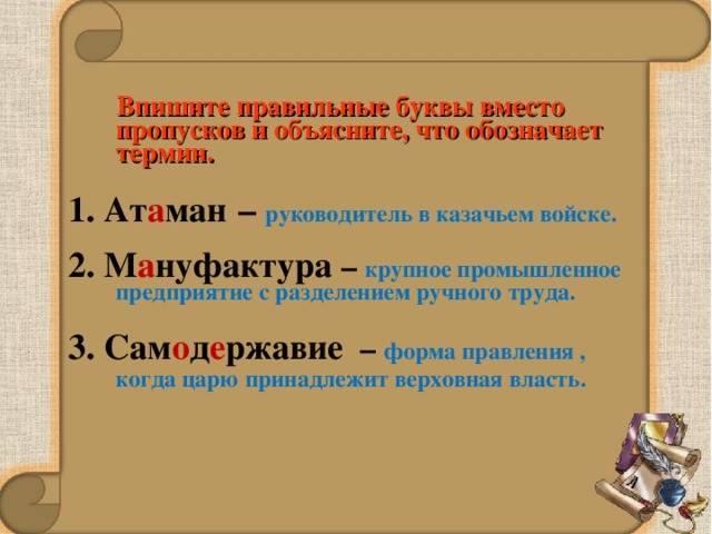  Впишите правильные буквы вместо пропусков и объясните, что обозначает термин.  1. Ат а ман  – руководитель в казачьем войске. 2. М а нуфактура – крупное промышленное предприятие с разделением ручного труда. 3. Сам о д е ржавие – форма правления , когда царю принадлежит верховная власть.  