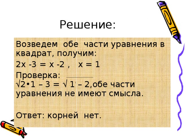 Решение: Возведем обе части уравнения в квадрат, получим: 2х -3 = х -2 , х = 1 Проверка: √ 2•1 – 3 = √ 1 – 2,обе части уравнения не имеют смысла. Ответ: корней нет. 