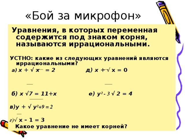 «Бой за микрофон»  Уравнения, в которых переменная содержится под знаком корня, называются иррациональными. УСТНО: какие из следующих уравнений являются иррациональными?  а) х + √ х = 2 д) х + √ х = 0   б) х √7 = 11+х е) у ² - 3 √ 2 = 4 в)у + √ у ²+9 = 2 г) √ х – 1 = 3  Какое уравнение не имеет корней?  