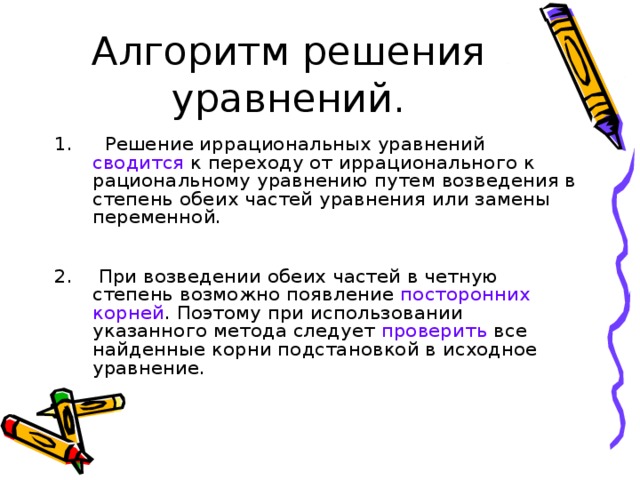 Алгоритм решения уравнений.  Решение иррациональных уравнений сводится  к переходу от иррационального к рациональному уравнению путем возведения в степень обеих частей уравнения или замены переменной.    При возведении обеих частей в четную степень возможно появление посторонних корней . Поэтому при использовании указанного метода следует проверить все найденные корни подстановкой в исходное уравнение. 