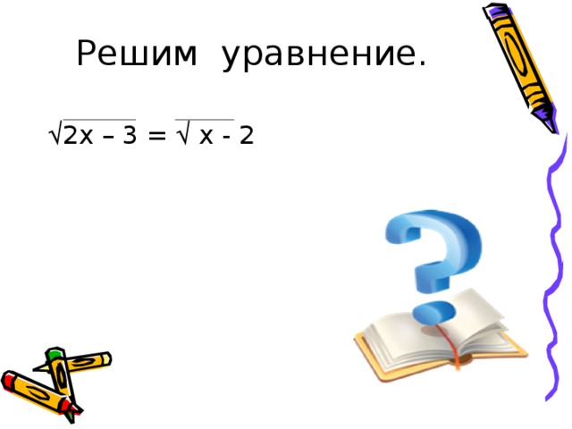 Решим уравнение. √ 2х – 3 = √ х - 2  