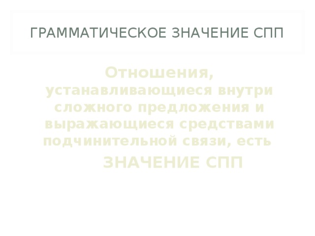 ГРАММАТИЧЕСКОЕ ЗНАЧЕНИЕ СПП Отношения, устанавливающиеся внутри сложного предложения и выражающиеся средствами подчинительной связи, есть  ЗНАЧЕНИЕ СПП 