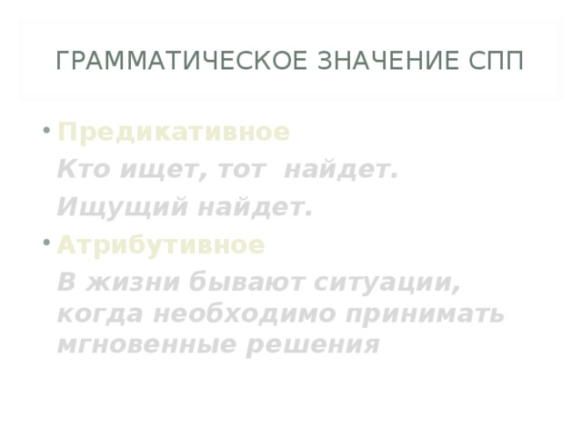 ГРАММАТИЧЕСКОЕ ЗНАЧЕНИЕ СПП Предикативное  Кто ищет, тот найдет.  Ищущий найдет. Атрибутивное  В жизни бывают ситуации, когда необходимо принимать мгновенные решения 