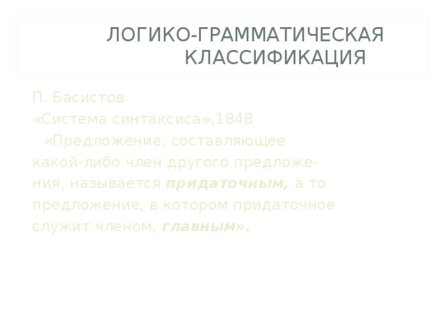   ЛОГИКО-ГРАММАТИЧЕСКАЯ    КЛАССИФИКАЦИЯ П. Басистов «Система синтаксиса»,1848  «Предложение, составляющее какой-либо член другого предложе- ния, называется придаточным, а то предложение, в котором придаточное служит членом, главным». 