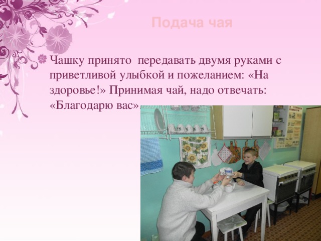 Подача чая Чашку принято передавать двумя руками с приветливой улыбкой и пожеланием: «На здоровье!» Принимая чай, надо отвечать: «Благодарю вас». 