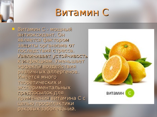 Витамин С Витамин С - мощный антиоксидант. Он является фактором защиты организма oт последствий стресса. Увеличивает устойчивость к инфекциям. Уменьшает эффекты воздействия различных аллергенов. Имеется много теоретических и экспериментальных предпосылок для применения витамина С с целью профилактики раковых заболеваний. 