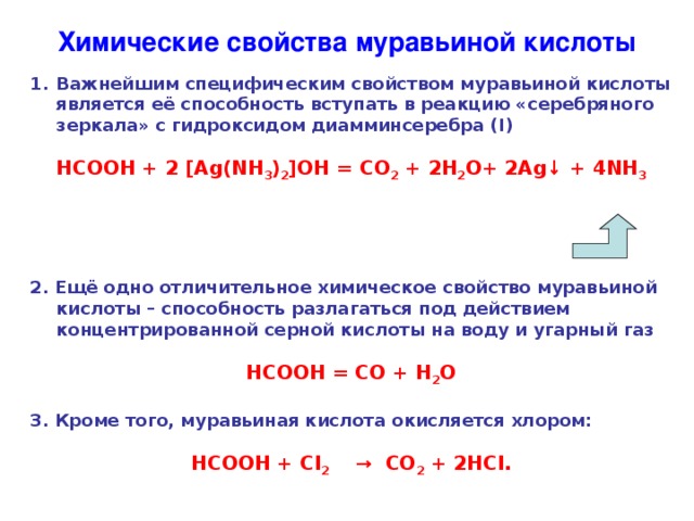 Химические свойства муравьиной кислоты Важнейшим специфическим свойством муравьиной кислоты является её способность вступать в реакцию «серебряного зеркала» с гидроксидом диамминсеребра ( I )  НСООН + 2 [ Ag(NH 3 ) 2 ] OH = CO 2 + 2H 2 O+ 2Ag ↓ + 4NH 3     2. Ещё одно отличительное химическое свойство муравьиной кислоты – способность разлагаться под действием концентрированной серной кислоты на воду и угарный газ  НСООН = СО + Н 2 О  3. Кроме того, муравьиная кислота окисляется хлором:  НСООН + Сl 2     →  СО 2 + 2 HCl .  