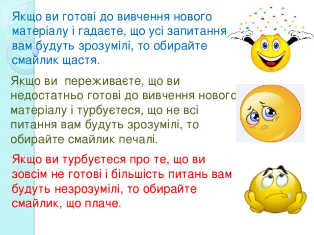 Якщо ви готові до вивчення нового матеріалу і гадаєте, що усі запитання вам будуть зрозумілі, то обирайте смайлик щастя. Якщо ви переживаєте, що ви недостатньо готові до вивчення нового матеріалу і турбуєтеся, що не всі питання вам будуть зрозумілі, то обирайте смайлик печалі. Якщо ви турбуєтеся про те, що ви зовсім не готові і більшість питань вам будуть незрозумілі, то обирайте смайлик, що плаче. 