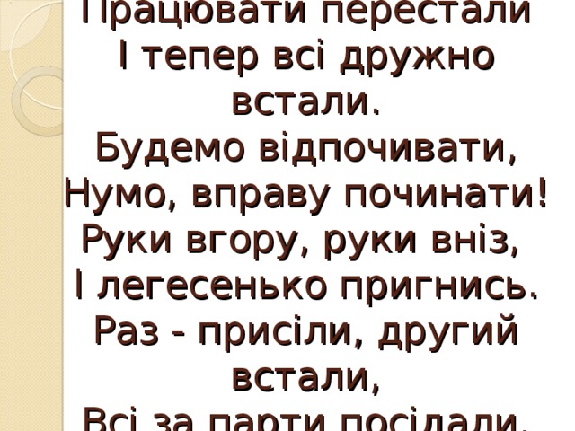 Працювати перестали  І тепер всі дружно встали.  Будемо відпочивати,  Нумо, вправу починати!  Руки вгору, руки вніз,  І легесенько пригнись.  Раз - присіли, другий встали,  Всі за парти посідали. 