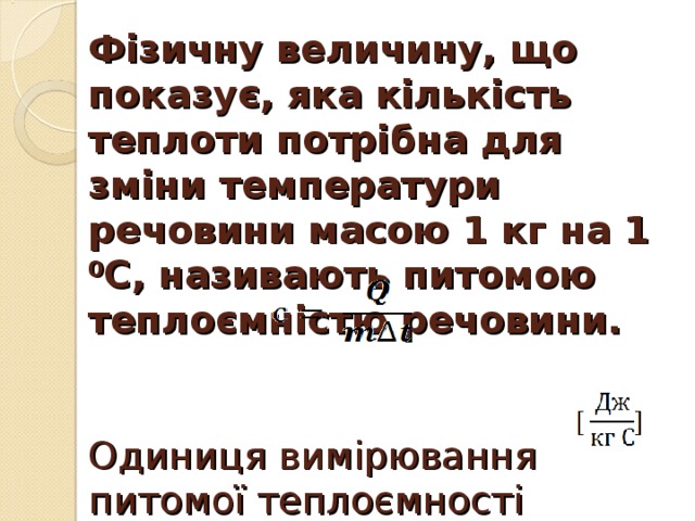 Фізичну величину, що показує, яка кількість теплоти потрібна для зміни температури речовини масою 1 кг на 1 0 С, називають питомою теплоємністю речовини.     Одиниця вимірювання питомої теплоємності речовини: [ c ] =   