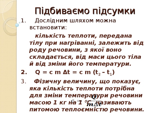 Підбиваємо підсумки 1. Дослідним шляхом можна встановити:  кількість теплоти, передана тілу при нагріванні, залежить від роду речовини, з якої воно складається, від маси цього тіла й від зміни його температури. 2. Q = c m Δt = с m (t 2 – t 1 ) 3. Фізичну величину, що показує, яка кількість теплоти потрібна для зміни температури речовини масою 1 кг на 1 0 С, називають питомою теплоємністю речовини. 