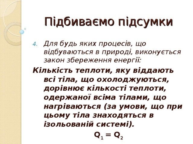 Підбиваємо підсумки Для будь яких процесів, що відбуваються в природі, виконується закон збереження енергії: Кількість теплоти, яку віддають всі тіла, що охолоджуються, дорівнює кількості теплоти, одержаної всіма тілами, що нагріваються (за умови, що при цьому тіла знаходяться в ізольованій системі). Q 1 = Q 2 