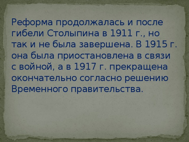Реформа продолжалась и после гибели Столыпина в 1911 г., но так и не была завершена. В 1915 г. она была приостановлена в связи с войной, а в 1917 г. прекращена окончательно согласно решению Временного правительства.  
