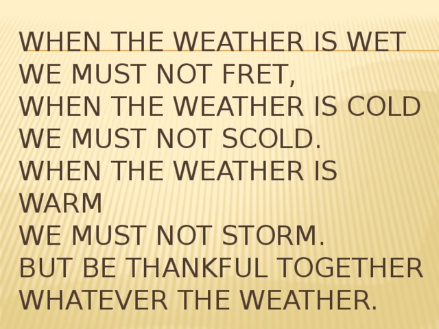 When the weather is wet   We must not fret,   When the weather is cold   We must not scold.   When the weather is warm   We must not storm.   But be thankful together   Whatever the weather.  