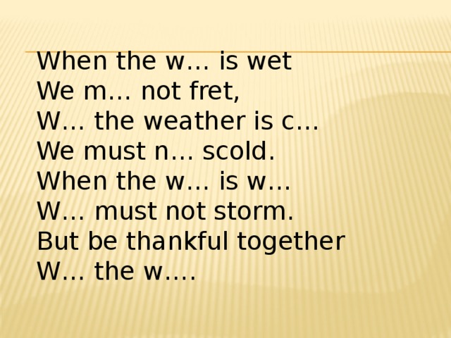 When the w… is wet   We m… not fret,   W… the weather is c…  We must n… scold.   When the w… is w…  W… must not storm.   But be thankful together   W… the w….  