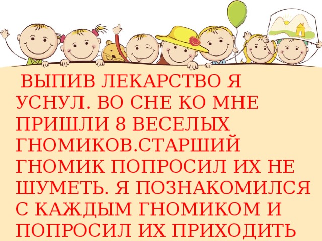  ВЫПИВ ЛЕКАРСТВО Я УСНУЛ. ВО СНЕ КО МНЕ ПРИШЛИ 8 ВЕСЕЛЫХ ГНОМИКОВ.СТАРШИЙ ГНОМИК ПОПРОСИЛ ИХ НЕ ШУМЕТЬ. Я ПОЗНАКОМИЛСЯ С КАЖДЫМ ГНОМИКОМ И ПОПРОСИЛ ИХ ПРИХОДИТЬ КО МНЕ ВО СНЕ ПОЧАЩЕ 