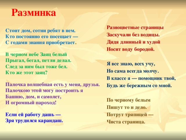 Разминка Разноцветные страницы Заскучали без водицы. Дядя длинный и худой Носит воду бородой.  Я все знаю, всех учу, Но сама всегда молчу. В классе я — помощник твой, Будь же бережным со мной.  По черному белым Пишут то и дело. Потрут тряпицей — Чиста страница.  Стоит дом, сотни ребят в нем. Кто постоянно его посещает — С годами знания приобретает .  В черном небе Заяц белый Прыгал, бегал, петли делал. След за ним был тоже бел. Кто же этот заяц?  Палочка волшебная есть у меня, друзья. Палочкою этой могу построить я Башню, дом, и самолет, И огромный пароход!  Если ей работу дашь — Зря трудился карандаш. 