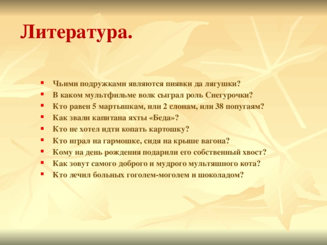 Литература. Чьими подружками являются пиявки да лягушки? В каком мультфильме волк сыграл роль Снегурочки? Кто равен 5 мартышкам, или 2 слонам, или 38 попугаям? Как звали капитана яхты «Беда»? Кто не хотел идти копать картошку? Кто играл на гармошке, сидя на крыше вагона? Кому на день рождения подарили его собственный хвост? Как зовут самого доброго и мудрого мультяшного кота? Кто лечил больных гоголем-моголем и шоколадом? 