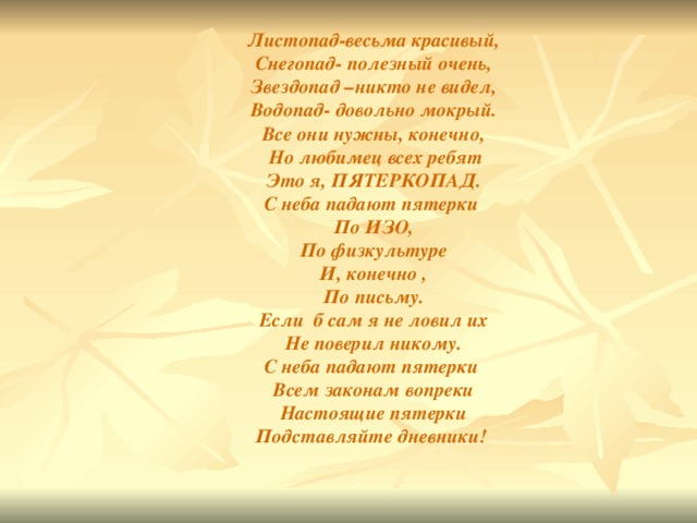 Листопад-весьма красивый,  Снегопад- полезный очень,  Звездопад –никто не видел,  Водопад- довольно мокрый.  Все они нужны, конечно,  Но любимец всех ребят  Это я, ПЯТЕРКОПАД.  С неба падают пятерки  По ИЗО,  По физкультуре  И, конечно ,  По письму.  Если б сам я не ловил их  Не поверил никому.  С неба падают пятерки  Всем законам вопреки  Настоящие пятерки  Подставляйте дневники!   