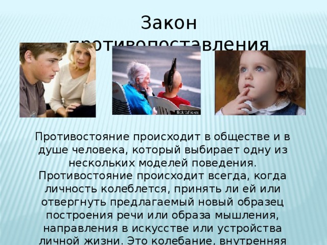 Закон противопоставления Противостояние происходит в обществе и в душе человека, который выбирает одну из нескольких моделей поведения. Противостояние происходит всегда, когда личность колеблется, принять ли ей или отвергнуть предлагаемый новый образец построения речи или образа мышления, направления в искусстве или устройства личной жизни. Это колебание, внутренняя борьба и есть противостояние. 