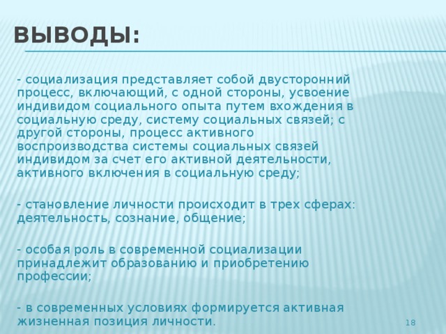 ВЫВОДЫ: - социализация представляет собой двусторонний процесс, включающий, с одной стороны, усвоение индивидом социального опыта путем вхождения в социальную среду, систему социальных связей; с другой стороны, процесс активного воспроизводства системы социальных связей индивидом за счет его активной деятельности, активного включения в социальную среду; - становление личности происходит в трех сферах: деятельность, сознание, общение; - особая роль в современной социализации принадлежит образованию и приобретению профессии; - в современных условиях формируется активная жизненная позиция личности. 4 4 