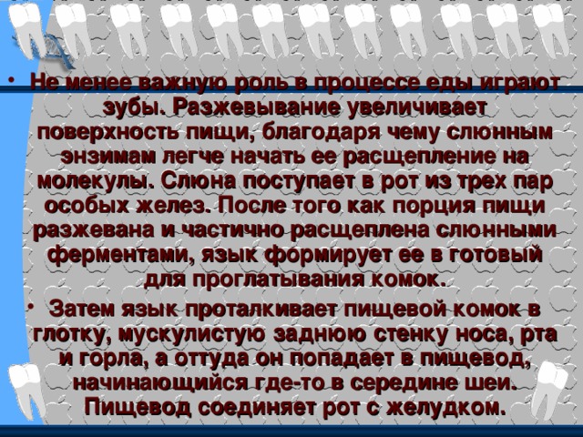 Не менее важную роль в процессе еды играют зубы. Разжевывание увеличивает поверхность пищи, благодаря чему слюнным энзимам легче начать ее расщепление на молекулы. Слюна поступает в рот из трех пар особых желез. После того как порция пищи разжевана и частично расщеплена слюнными ферментами, язык формирует ее в готовый для проглатывания комок. Затем язык проталкивает пищевой комок в глотку, мускулистую заднюю стенку носа, рта и горла, а оттуда он попадает в пищевод, начинающийся где-то в середине шеи. Пищевод соединяет рот с желудком. 