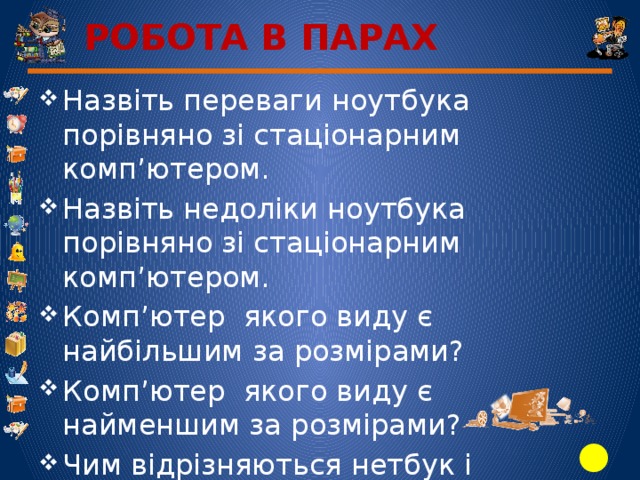 РОБОТА В ПАРАХ Назвіть переваги ноутбука порівняно зі стаціонарним комп’ютером. Назвіть недоліки ноутбука порівняно зі стаціонарним комп’ютером. Комп’ютер якого виду є найбільшим за розмірами? Комп’ютер якого виду є найменшим за розмірами? Чим відрізняються нетбук і ноутбук?   