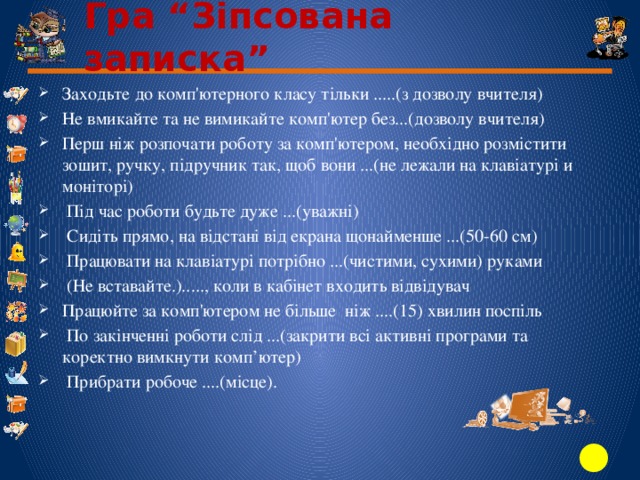 Гра “Зіпсована записка” Заходьте до комп'ютерного класу тільки .....(з дозволу вчителя) Не вмикайте та не вимикайте комп'ютер без...(дозволу вчителя) Перш ніж розпочати роботу за комп'ютером, необхідно розмістити зошит, ручку, підручник так, щоб вони ...(не лежали на клавіатурі и моніторі)  Під час роботи будьте дуже ...(уважні)  Сидіть прямо, на відстані від екрана щонайменше ...(50-60 см)  Працювати на клавіатурі потрібно ...(чистими, сухими) руками  (Не вставайте.)....., коли в кабінет входить відвідувач Працюйте за комп'ютером не більше ніж ....(15) хвилин поспіль  По закінченні роботи слід ...(закрити всі активні програми та коректно вимкнути комп’ютер)  Прибрати робоче ....(місце). 