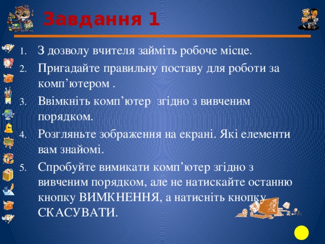 Завдання 1 З дозволу вчителя займіть робоче місце. Пригадайте правильну поставу для роботи за комп’ютером . Ввімкніть комп’ютер згідно з вивченим порядком. Розгляньте зображення на екрані. Які елементи вам знайомі. Спробуйте вимикати комп’ютер згідно з вивченим порядком, але не натискайте останню кнопку ВИМКНЕННЯ, а натисніть кнопку СКАСУВАТИ. 