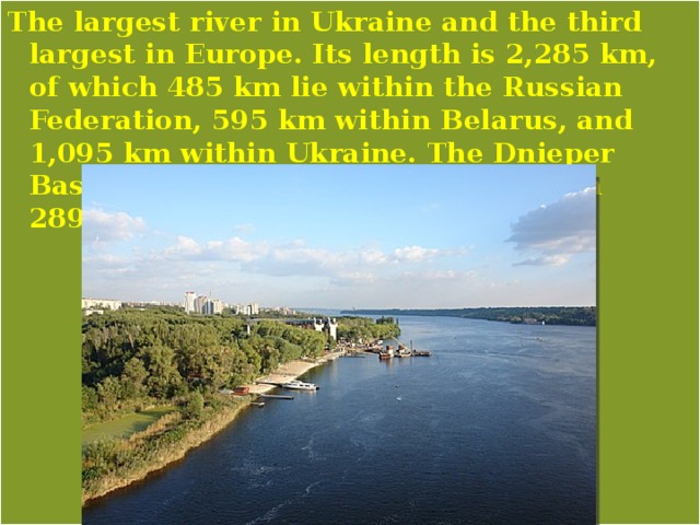 The largest river in Ukraine and the third largest in Europe. Its length is 2,285 km, of which 485 km lie within the Russian Federation, 595 km within Belarus, and 1,095 km within Ukraine. The Dnieper Basin covers 504,000 sq km, of which 289,000 sq km are within Ukraine. 