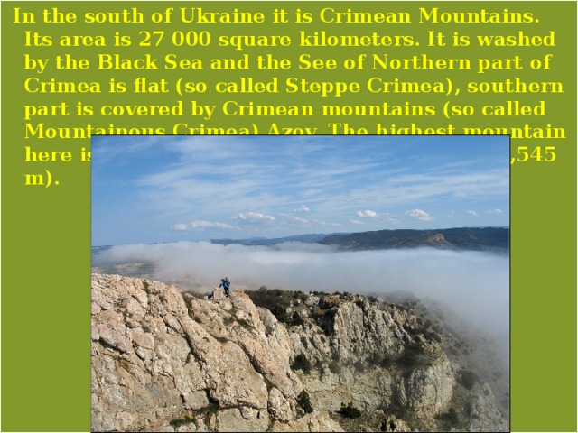 In the south of Ukraine it is Crimean Mountains. Its area is 27 000 square kilometers. It is washed by the Black Sea and the See of Northern part of Crimea is flat (so called Steppe Crimea), southern part is covered by Crimean mountains (so called Mountainous Crimea).Azov. The highest mountain here is Roman-Kosh a height of 5,069 feet (1,545 m). 