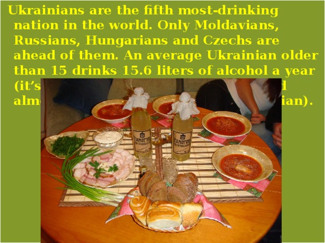  Ukrainians are the fifth most-drinking nation in the world. Only Moldavians, Russians, Hungarians and Czechs are ahead of them. An average Ukrainian older than 15 drinks 15.6 liters of alcohol a year (it’s a liter more than an Irishman and almost two liters more than a Norwegian). 