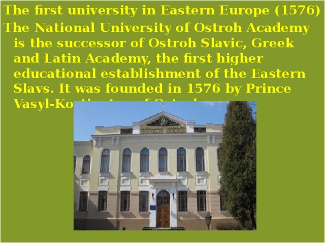 The first university in Eastern Europe (1576) The National University of Ostroh Academy is the successor of Ostroh Slavic, Greek and Latin Academy, the first higher educational establishment of the Eastern Slavs. It was founded in 1576 by Prince Vasyl-Kostiantyn of Ostroh. 