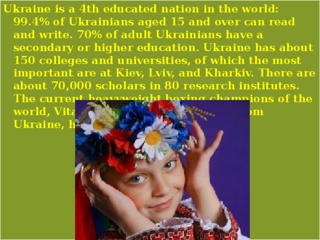 Ukraine is a 4th educated nation in the world: 99.4% of Ukrainians aged 15 and over can read and write. 70% of adult Ukrainians have a secondary or higher education. Ukraine has about 150 colleges and universities, of which the most important are at Kiev, Lviv, and Kharkiv. There are about 70,000 scholars in 80 research institutes. The current heavyweight boxing champions of the world, Vitali and Wladimir Klitschko from Ukraine, have doctorate degrees. 