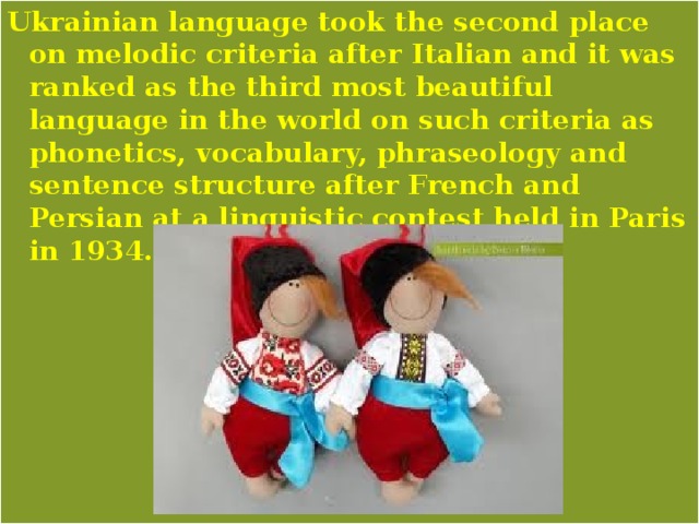 Ukrainian language took the second place on melodic criteria after Italian and it was ranked as the third most beautiful language in the world on such criteria as phonetics, vocabulary, phraseology and sentence structure after French and Persian at a linguistic contest held in Paris in 1934. 