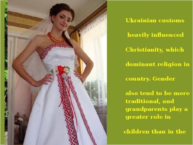    Ukrainian customs are  heavily influenced by  Christianity, which is the  dominant religion in the  country. Gender roles  also tend to be more  traditional, and  grandparents play a  greater role in raising  children than in the West. 