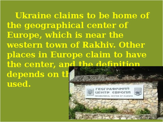   Ukraine claims to be home of the geographical center of Europe, which is near the western town of Rakhiv. Other places in Europe claim to have the center, and the definition depends on the methodology used. 