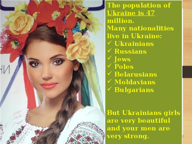 The population of Ukraine is 47 million. Many nationalities live in Ukraine:  Ukrainians  Russians  Jews  Poles  Belarusians  Moldavians  Bulgarians   But Ukrainians girls are very beautiful and your men are very strong.     