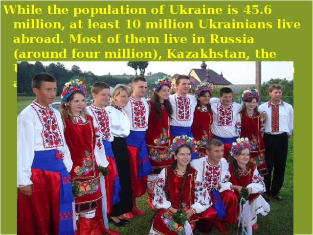 While the population of Ukraine is 45.6 million, at least 10 million Ukrainians live abroad. Most of them live in Russia (around four million), Kazakhstan, the U.S., Canada, Moldova, Poland, Argentina and Brazil. 