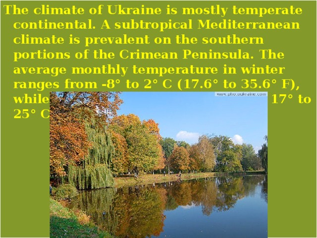The climate of Ukraine is mostly temperate continental. A subtropical Mediterranean climate is prevalent on the southern portions of the Crimean Peninsula. The average monthly temperature in winter ranges from -8° to 2° C (17.6° to 35.6° F), while summer temperatures average 17° to 25° C (62.6° to 77° F). 