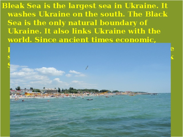 Bleak Sea is the largest sea in Ukraine. It washes Ukraine on the south. The Black Sea is the only natural boundary of Ukraine. It also links Ukraine with the world. Since ancient times economic, political, and cultural influences from the south have reached Ukraine via the Black Sea. 