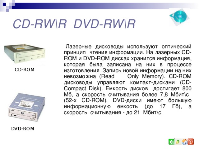 CD-RW\R DVD-RW\R Лазерные дисководы используют оптический  принцип чтения информации. На лазерных CD-ROM и DVD-ROM дисках хранится информация, которая была записана на них в процессе изготовления. Запись новой информации на них невозможна ( Read  Only  Memory) . CD-ROM дисководы управляют компакт-дисками ( CD- Compact Disk) . Емкость дисков достигает 8 00 Мб, а скорость считывания более 7,8 Мбит \ с (52-х CD-ROM ). DVD- диски имеют  большую информационную  емкость (до 17 Гб),  а скорость считывания - до 21 Мбит \ с. CD-ROM DVD-ROM 